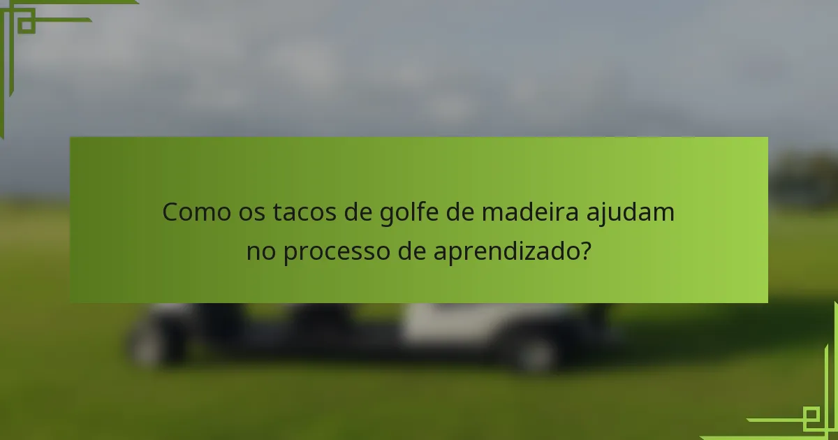 Como os tacos de golfe de madeira ajudam no processo de aprendizado?