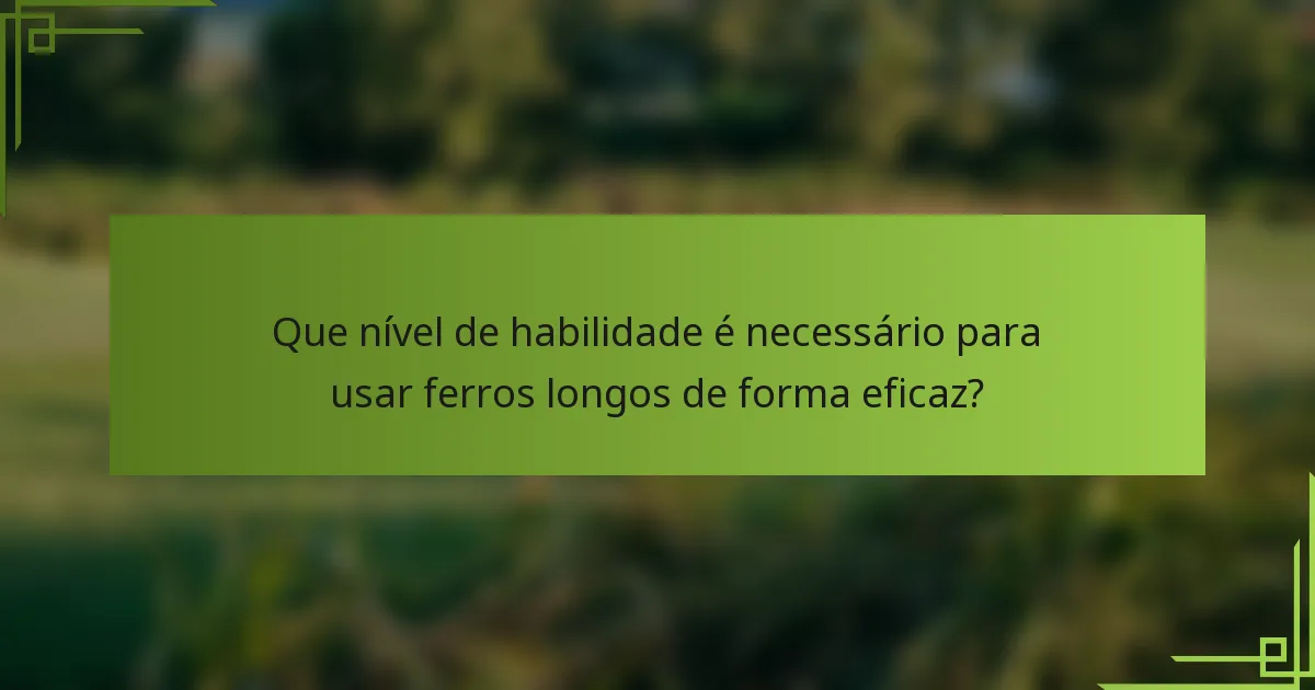 Que nível de habilidade é necessário para usar ferros longos de forma eficaz?